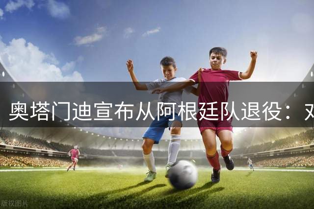 奥塔门迪宣布从阿根廷队退役：对蓝白的爱将伴随一生